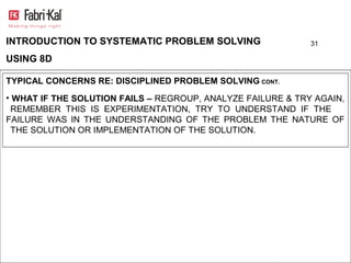 INTRODUCTION TO SYSTEMATIC PROBLEM SOLVING                   31

USING 8D

TYPICAL CONCERNS RE: DISCIPLINED PROBLEM SOLVING CONT.
• WHAT IF THE SOLUTION FAILS – REGROUP, ANALYZE FAILURE & TRY AGAIN,
 REMEMBER THIS IS EXPERIMENTATION, TRY TO UNDERSTAND IF THE
FAILURE WAS IN THE UNDERSTANDING OF THE PROBLEM THE NATURE OF
 THE SOLUTION OR IMPLEMENTATION OF THE SOLUTION.
 