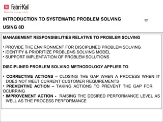 INTRODUCTION TO SYSTEMATIC PROBLEM SOLVING                  32

USING 8D

MANAGEMENT RESPONSIBILITIES RELATIVE TO PROBLEM SOLVING

• PROVIDE THE ENVIRONMENT FOR DISCIPLINED PROBLEM SOLVING
• IDENTIFY & PRIORITIZE PROBLEMS SOLVING MODEL
• SUPPORT IMPLEMTATION OF PROBLEM SOLUTIONS

DISCIPLINED PROBLEM SOLVING METHODOLOGY APPLIES TO

• CORRECTIVE ACTIONS – CLOSING THE GAP WHEN A PROCESS WHEN IT
  DOES NOT MEET CURRENT CUSTOMER REQUIREMENTS
• PREVENTIVE ACTION – TAKING ACTIONS TO PREVENT THE GAP FOR
OCURRING
• IMPROVEMENT ACTION - RAISING THE DESIRED PERFORMANCE LEVEL AS
  WELL AS THE PROCESS PERFORMANCE
 