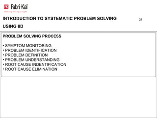 INTRODUCTION TO SYSTEMATIC PROBLEM SOLVING   34

USING 8D

PROBLEM SOLVING PROCESS

• SYMPTOM MONITORING
• PROBLEM IDENTIFICATION
• PROBLEM DEFINITION
• PROBLEM UNDERSTANDING
• ROOT CAUSE INDENTIFICATION
• ROOT CAUSE ELIMINATION
 