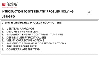 INTRODUCTION TO SYSTEMATIC PROBLEM SOLVING    35

USING 8D

STEPS IN DISCIPLINED PROBLEM SOLVING – 8Ds

1.   USE TEAM APPROACH
2.   DESCRIBE THE PROBLEM
3.   IMPLEMENT & VERIFY CONTAINMENT ACTIONS
4.   DEFINE & VERIFY ROOT CAUSES
5.   VERIFY CORRECTIVE ACTIONS
6.   IMPLEMENT PERMANENT CORRECTIVE ACTIONS
7.   PREVENT RECURRENCE
8.   CONGRATULATE THE TEAM
 