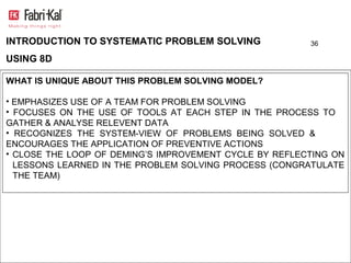 INTRODUCTION TO SYSTEMATIC PROBLEM SOLVING              36

USING 8D

WHAT IS UNIQUE ABOUT THIS PROBLEM SOLVING MODEL?

• EMPHASIZES USE OF A TEAM FOR PROBLEM SOLVING
• FOCUSES ON THE USE OF TOOLS AT EACH STEP IN THE PROCESS TO
GATHER & ANALYSE RELEVENT DATA
• RECOGNIZES THE SYSTEM-VIEW OF PROBLEMS BEING SOLVED &
ENCOURAGES THE APPLICATION OF PREVENTIVE ACTIONS
• CLOSE THE LOOP OF DEMING’S IMPROVEMENT CYCLE BY REFLECTING ON
  LESSONS LEARNED IN THE PROBLEM SOLVING PROCESS (CONGRATULATE
  THE TEAM)
 