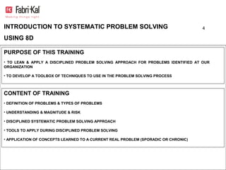 INTRODUCTION TO SYSTEMATIC PROBLEM SOLVING                                          4

USING 8D

PURPOSE OF THIS TRAINING
• TO LEAN & APPLY A DISCIPLINED PROBLEM SOLVING APPROACH FOR PROBLEMS IDENTIFIED AT OUR
ORGANIZATION

• TO DEVELOP A TOOLBOX OF TECHNIQUES TO USE IN THE PROBLEM SOLVING PROCESS



CONTENT OF TRAINING
• DEFINITION OF PROBLEMS & TYPES OF PROBLEMS

• UNDERSTANDING & MAGNITUDE & RISK

• DISCIPLINED SYSTEMATIC PROBLEM SOLVING APPROACH

• TOOLS TO APPLY DURING DISCIPLINED PROBLEM SOLVING

• APPLICATION OF CONCEPTS LEARNED TO A CURRENT REAL PROBLEM (SPORADIC OR CHRONIC)
 
