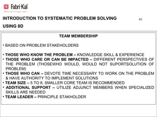 INTRODUCTION TO SYSTEMATIC PROBLEM SOLVING              41

USING 8D

                       TEAM MEMBERSHIP

• BASED ON PROBLEM STAKEHOLDERS

• THOSE WHO KNOW THE PROBLEM – KNOWLEDGE SKILL & EXPERIENCE
• THOSE WHO CARE OR CAN BE IMPACTED – DIFFERENT PERSPECTIVES OF
  THE PROBLEM (THOSEWHO WOULD, WOULD NOT SUPORTSOLUTION OF
  PROBLEM)
• THOSE WHO CAN – DEVOTE TIME NECESSARY TO WORK ON THE PROBLEM
  & HAVE AUTHORITY TO IMPLEMENT SOLUTIONS
• TEAM SIZE – 5 TO 8, SMALLER CORE TEAM IS RECOMMENDED
• ADDITIONAL SUPPORT – UTILIZE ADJUNCT MEMBERS WHEN SPECIALIZED
  SKILLS ARE NEEDED
• TEAM LEADER – PRINCIPLE STAKHOLDER
 