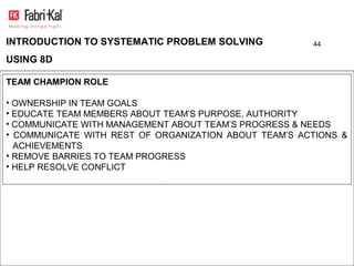 INTRODUCTION TO SYSTEMATIC PROBLEM SOLVING             44

USING 8D

TEAM CHAMPION ROLE

• OWNERSHIP IN TEAM GOALS
• EDUCATE TEAM MEMBERS ABOUT TEAM’S PURPOSE, AUTHORITY
• COMMUNICATE WITH MANAGEMENT ABOUT TEAM’S PROGRESS & NEEDS
• COMMUNICATE WITH REST OF ORGANIZATION ABOUT TEAM’S ACTIONS &
  ACHIEVEMENTS
• REMOVE BARRIES TO TEAM PROGRESS
• HELP RESOLVE CONFLICT
 