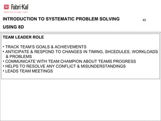 INTRODUCTION TO SYSTEMATIC PROBLEM SOLVING                45

USING 8D

TEAM LEADER ROLE

• TRACK TEAM’S GOALS & ACHIEVEMENTS
• ANTICIPATE & RESPOND TO CHANGES IN TIMING, SHCEDULES, WORKLOADS
  & PROBLEMS
• COMMUNICATE WITH TEAM CHAMPION ABOUT TEAMS PROGRESS
• HELPS TO RESOLVE ANY CONFLICT & MISUNDERSTANDINGS
• LEADS TEAM MEETINGS
 