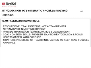 INTRODUCTION TO SYSTEMATIC PROBLEM SOLVING             46

USING 8D

TEAM FACILITATOR COACH ROLE

• RESOURCE/NEUTRAL ASSISTANT, NOT A TEAM MEMBER
• NOT INVOLVED IN MEETING CONTENT
• PROVIDE TRAINING ON TEAM MECHANICS & DEVELOPMENT
• COACH ON TEAM SKILLS, PROBLEM SOLVING MEHTODOLOGY & TOOLS
• HELP TEAM DEAL WITH CONFLICT
• MONITORS PROGRESS OF TEAM’S INTERACTION TO KEEP TEAM FOCUSED
  ON GOALS
 