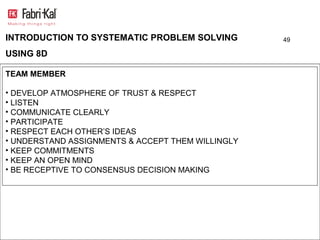 INTRODUCTION TO SYSTEMATIC PROBLEM SOLVING         49

USING 8D

TEAM MEMBER

• DEVELOP ATMOSPHERE OF TRUST & RESPECT
• LISTEN
• COMMUNICATE CLEARLY
• PARTICIPATE
• RESPECT EACH OTHER’S IDEAS
• UNDERSTAND ASSIGNMENTS & ACCEPT THEM WILLINGLY
• KEEP COMMITMENTS
• KEEP AN OPEN MIND
• BE RECEPTIVE TO CONSENSUS DECISION MAKING
 