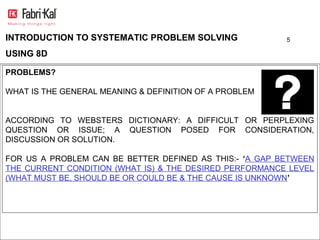 INTRODUCTION TO SYSTEMATIC PROBLEM SOLVING               5

USING 8D

PROBLEMS?

WHAT IS THE GENERAL MEANING & DEFINITION OF A PROBLEM


ACCORDING TO WEBSTERS DICTIONARY: A DIFFICULT OR PERPLEXING
QUESTION OR ISSUE; A QUESTION POSED FOR CONSIDERATION,
DISCUSSION OR SOLUTION.

FOR US A PROBLEM CAN BE BETTER DEFINED AS THIS:- ‘A GAP BETWEEN
THE CURRENT CONDITION (WHAT IS) & THE DESIRED PERFORMANCE LEVEL
(WHAT MUST BE, SHOULD BE OR COULD BE & THE CAUSE IS UNKNOWN’
 