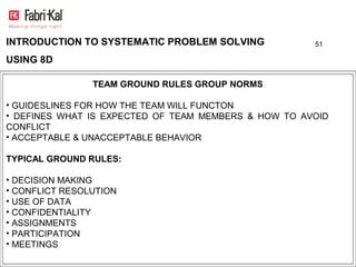 INTRODUCTION TO SYSTEMATIC PROBLEM SOLVING            51

USING 8D

                TEAM GROUND RULES GROUP NORMS

• GUIDESLINES FOR HOW THE TEAM WILL FUNCTON
• DEFINES WHAT IS EXPECTED OF TEAM MEMBERS & HOW TO AVOID
CONFLICT
• ACCEPTABLE & UNACCEPTABLE BEHAVIOR

TYPICAL GROUND RULES:

• DECISION MAKING
• CONFLICT RESOLUTION
• USE OF DATA
• CONFIDENTIALITY
• ASSIGNMENTS
• PARTICIPATION
• MEETINGS
 