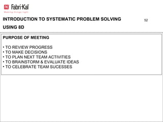 INTRODUCTION TO SYSTEMATIC PROBLEM SOLVING   52

USING 8D

PURPOSE OF MEETING

• TO REVIEW PROGRESS
• TO MAKE DECISIONS
• TO PLAN NEXT TEAM ACTIVITIES
• TO BRAINSTORM & EVALUATE IDEAS
• TO CELEBRATE TEAM SUCESSES
 