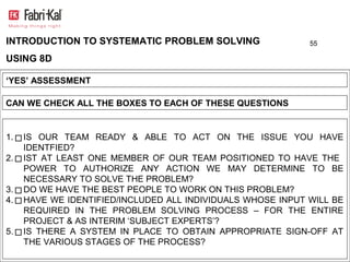 INTRODUCTION TO SYSTEMATIC PROBLEM SOLVING                   55

USING 8D

‘YES’ ASSESSMENT

CAN WE CHECK ALL THE BOXES TO EACH OF THESE QUESTIONS


1.   IS OUR TEAM READY & ABLE TO ACT ON THE ISSUE YOU HAVE
     IDENTFIED?
2.   IST AT LEAST ONE MEMBER OF OUR TEAM POSITIONED TO HAVE THE
     POWER TO AUTHORIZE ANY ACTION WE MAY DETERMINE TO BE
     NECESSARY TO SOLVE THE PROBLEM?
3.   DO WE HAVE THE BEST PEOPLE TO WORK ON THIS PROBLEM?
4.   HAVE WE IDENTIFIED/INCLUDED ALL INDIVIDUALS WHOSE INPUT WILL BE
     REQUIRED IN THE PROBLEM SOLVING PROCESS – FOR THE ENTIRE
     PROJECT & AS INTERIM ‘SUBJECT EXPERTS’?
5.   IS THERE A SYSTEM IN PLACE TO OBTAIN APPROPRIATE SIGN-OFF AT
     THE VARIOUS STAGES OF THE PROCESS?
 