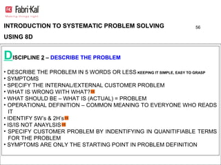 INTRODUCTION TO SYSTEMATIC PROBLEM SOLVING                        56

USING 8D


DISCIPLINE 2 – DESCRIBE THE PROBLEM
• DESCRIBE THE PROBLEM IN 5 WORDS OR LESS KEEPING IT SIMPLE, EASY TO GRASP
• SYMPTOMS
• SPECIFY THE INTERNAL/EXTERNAL CUSTOMER PROBLEM
• WHAT IS WRONG WITH WHAT?
• WHAT SHOULD BE – WHAT IS (ACTUAL) = PROBLEM
• OPERATIONAL DEFINITION – COMMON MEANING TO EVERYONE WHO READS
  IT
• IDENTIFY 5W’s & 2H’s
• IS/IS NOT ANAYLSIS
• SPECIFY CUSTOMER PROBLEM BY INDENTIFYING IN QUANITIFIABLE TERMS
  FOR THE PROBLEM
• SYMPTOMS ARE ONLY THE STARTING POINT IN PROBLEM DEFINITION
 