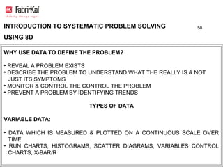 INTRODUCTION TO SYSTEMATIC PROBLEM SOLVING                58

USING 8D

WHY USE DATA TO DEFINE THE PROBLEM?

• REVEAL A PROBLEM EXISTS
• DESCRIBE THE PROBLEM TO UNDERSTAND WHAT THE REALLY IS & NOT
  JUST ITS SYMPTOMS
• MONITOR & CONTROL THE CONTROL THE PROBLEM
• PREVENT A PROBLEM BY IDENTIFYING TRENDS

                         TYPES OF DATA

VARIABLE DATA:

• DATA WHICH IS MEASURED & PLOTTED ON A CONTINUOUS SCALE OVER
  TIME
• RUN CHARTS, HISTOGRAMS, SCATTER DIAGRAMS, VARIABLES CONTROL
  CHARTS, X-BAR/R
 