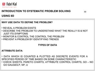 INTRODUCTION TO SYSTEMATIC PROBLEM SOLVING                59

USING 8D

WHY USE DATA TO DEFINE THE PROBLEM?

• REVEAL A PROBLEM EXISTS
• DESCRIBE THE PROBLEM TO UNDERSTAND WHAT THE REALLY IS & NOT
  JUST ITS SYMPTOMS
• MONITOR & CONTROL THE CONTROL THE PROBLEM
• PREVENT A PROBLEM BY IDENTIFYING TRENDS

                         TYPES OF DATA

ATTRIBUTE DATA:

• DATA WHICH IS COUNTED & PLOTTED AS DISCRETE EVENTS FOR A
SPECIFIED PEROID OF TIME BASED ON SOME CHARACTERISTIC
• CHECK SHEETS, PARETO CHARTS, ATTRIBUTE CONTROL CHARTS, GO – NO
  GO GAUGES,P, NP, U
 