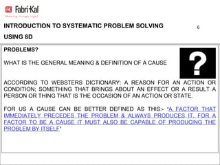 INTRODUCTION TO SYSTEMATIC PROBLEM SOLVING              6

USING 8D

PROBLEMS?

WHAT IS THE GENERAL MEANING & DEFINITION OF A CAUSE


ACCORDING TO WEBSTERS DICTIONARY: A REASON FOR AN ACTION OR
CONDITION; SOMETHING THAT BRINGS ABOUT AN EFFECT OR A RESULT A
PERSON OR THING THAT IS THE OCCASION OF AN ACTION OR STATE.

FOR US A CAUSE CAN BE BETTER DEFINED AS THIS:- ‘A FACTOR THAT
IMMEDIATELY PRECEDES THE PROBLEM & ALWAYS PRODUCES IT. FOR A
FACTOR TO BE A CAUSE IT MUST ALSO BE CAPABLE OF PRODUCING THE
PROBLEM BY ITSELF’
 