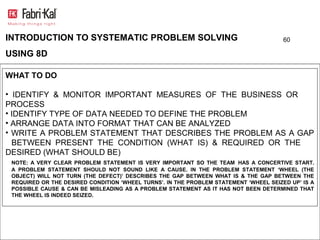 INTRODUCTION TO SYSTEMATIC PROBLEM SOLVING                                             60

USING 8D

WHAT TO DO

• IDENTIFY & MONITOR IMPORTANT MEASURES OF THE BUSINESS OR
PROCESS
• IDENTIFY TYPE OF DATA NEEDED TO DEFINE THE PROBLEM
• ARRANGE DATA INTO FORMAT THAT CAN BE ANALYZED
• WRITE A PROBLEM STATEMENT THAT DESCRIBES THE PROBLEM AS A GAP
  BETWEEN PRESENT THE CONDITION (WHAT IS) & REQUIRED OR THE
DESIRED (WHAT SHOULD BE)
 NOTE: A VERY CLEAR PROBLEM STATEMENT IS VERY IMPORTANT SO THE TEAM HAS A CONCERTIVE START.
 A PROBLEM STATEMENT SHOULD NOT SOUND LIKE A CAUSE. IN THE PROBLEM STATEMENT ‘WHEEL (THE
 OBJECT) WILL NOT TURN (THE DEFECT)’ DESCRIBES THE GAP BETWEEN WHAT IS & THE GAP BETWEEN THE
 REQUIRED OR THE DESIRED CONDITION ‘WHEEL TURNS’. IN THE PROBLEM STATEMENT ‘WHEEL SEIZED UP’ IS A
 POSSIBLE CAUSE & CAN BE MISLEADING AS A PROBLEM STATEMENT AS IT HAS NOT BEEN DETERMINED THAT
 THE WHEEL IS INDEED SEIZED.
 