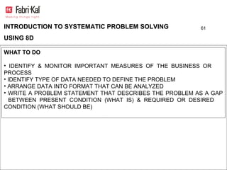 INTRODUCTION TO SYSTEMATIC PROBLEM SOLVING              61

USING 8D

WHAT TO DO

• IDENTIFY & MONITOR IMPORTANT MEASURES OF THE BUSINESS OR
PROCESS
• IDENTIFY TYPE OF DATA NEEDED TO DEFINE THE PROBLEM
• ARRANGE DATA INTO FORMAT THAT CAN BE ANALYZED
• WRITE A PROBLEM STATEMENT THAT DESCRIBES THE PROBLEM AS A GAP
  BETWEEN PRESENT CONDITION (WHAT IS) & REQUIRED OR DESIRED
CONDITION (WHAT SHOULD BE)
 