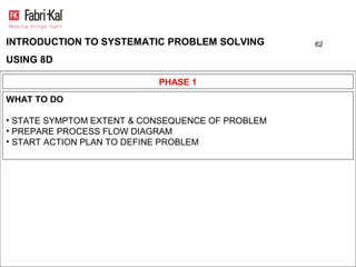 INTRODUCTION TO SYSTEMATIC PROBLEM SOLVING        62

USING 8D

                           PHASE 1
WHAT TO DO

• STATE SYMPTOM EXTENT & CONSEQUENCE OF PROBLEM
• PREPARE PROCESS FLOW DIAGRAM
• START ACTION PLAN TO DEFINE PROBLEM
 