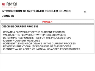 INTRODUCTION TO SYSTEMATIC PROBLEM SOLVING                 63

USING 8D

                             PHASE 1
DESCRIBE CURRENT PROCESS

• CREATE A FLOWCHART OF THE CURRENT PROCESS
• VALIDATE THE FLOWCHART WITH PROCESS OWNERS
• DETERMINE RESPONSIBILITIES FOR THE PROCESS STEPS
• IDENTIFY CURRENT MEASURES
• NOTE BOTTLENECKS OR DELAYS IIN THE CURRENT PROCESS
• REVIEW CURRENT QUALITY PROBLEMS OF THE PROCESS
• IDENTIFY VALUE ADDED VS. NON-VALUE-ADDED PROCESS STEPS
 
