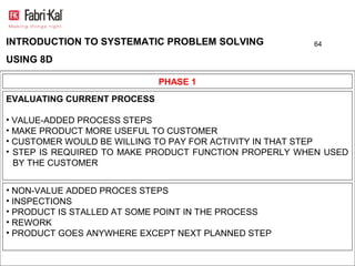 INTRODUCTION TO SYSTEMATIC PROBLEM SOLVING             64

USING 8D

                             PHASE 1
EVALUATING CURRENT PROCESS

• VALUE-ADDED PROCESS STEPS
• MAKE PRODUCT MORE USEFUL TO CUSTOMER
• CUSTOMER WOULD BE WILLING TO PAY FOR ACTIVITY IN THAT STEP
• STEP IS REQUIRED TO MAKE PRODUCT FUNCTION PROPERLY WHEN USED
  BY THE CUSTOMER


• NON-VALUE ADDED PROCES STEPS
• INSPECTIONS
• PRODUCT IS STALLED AT SOME POINT IN THE PROCESS
• REWORK
• PRODUCT GOES ANYWHERE EXCEPT NEXT PLANNED STEP
 