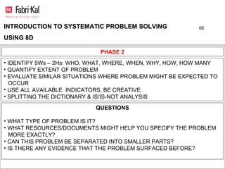 INTRODUCTION TO SYSTEMATIC PROBLEM SOLVING                66

USING 8D

                            PHASE 2
• IDENTIFY 5Ws – 2Hs: WHO, WHAT, WHERE, WHEN, WHY, HOW, HOW MANY
• QUANTIFY EXTENT OF PROBLEM
• EVALUATE SIMILAR SITUATIONS WHERE PROBLEM MIGHT BE EXPECTED TO
  OCCUR
• USE ALL AVAILABLE INDICATORS, BE CREATIVE
• SPLITTING THE DICTIONARY & IS/IS-NOT ANALYSIS

                           QUESTIONS

• WHAT TYPE OF PROBLEM IS IT?
• WHAT RESOURCES/DOCUMENTS MIGHT HELP YOU SPECIFY THE PROBLEM
  MORE EXACTLY?
• CAN THIS PROBLEM BE SEPARATED INTO SMALLER PARTS?
• IS THERE ANY EVIDENCE THAT THE PROBLEM SURFACED BEFORE?
 
