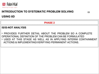 INTRODUCTION TO SYSTEMATIC PROBLEM SOLVING              69

USING 8D

                            PHASE 2
IS/IS-NOT ANALYSIS

• PROVIDES FURTHER DETAIL ABOUT THE PROBLEM SO A COMPLETE
OPERATIONAL DEFINITION OF THE PROBLEM CAN BE FORMULATED
• USED AT THIS STAGE AS WELL AS IN APPLYING INTERIM CONTAINMENT
  ACTIONS & IMPLEMENTING/VERIFYING PERMANENT ACTIONS.
 