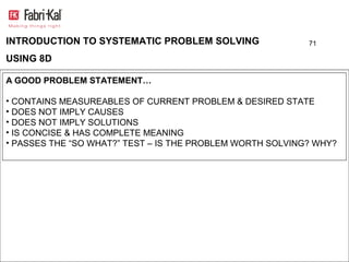 INTRODUCTION TO SYSTEMATIC PROBLEM SOLVING                 71

USING 8D

A GOOD PROBLEM STATEMENT…

• CONTAINS MEASUREABLES OF CURRENT PROBLEM & DESIRED STATE
• DOES NOT IMPLY CAUSES
• DOES NOT IMPLY SOLUTIONS
• IS CONCISE & HAS COMPLETE MEANING
• PASSES THE “SO WHAT?” TEST – IS THE PROBLEM WORTH SOLVING? WHY?
 