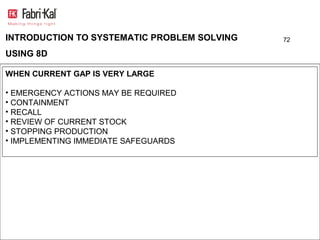INTRODUCTION TO SYSTEMATIC PROBLEM SOLVING   72

USING 8D

WHEN CURRENT GAP IS VERY LARGE

• EMERGENCY ACTIONS MAY BE REQUIRED
• CONTAINMENT
• RECALL
• REVIEW OF CURRENT STOCK
• STOPPING PRODUCTION
• IMPLEMENTING IMMEDIATE SAFEGUARDS
 