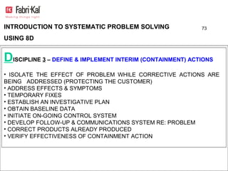 INTRODUCTION TO SYSTEMATIC PROBLEM SOLVING                 73

USING 8D


DISCIPLINE 3 – DEFINE & IMPLEMENT INTERIM (CONTAINMENT) ACTIONS
• ISOLATE THE EFFECT OF PROBLEM WHILE CORRECTIVE ACTIONS ARE
BEING ADDRESSED (PROTECTING THE CUSTOMER)
• ADDRESS EFFECTS & SYMPTOMS
• TEMPORARY FIXES
• ESTABLISH AN INVESTIGATIVE PLAN
• OBTAIN BASELINE DATA
• INITIATE ON-GOING CONTROL SYSTEM
• DEVELOP FOLLOW-UP & COMMUNICATIONS SYSTEM RE: PROBLEM
• CORRECT PRODUCTS ALREADY PRODUCED
• VERIFY EFFECTIVENESS OF CONTAINMENT ACTION
 