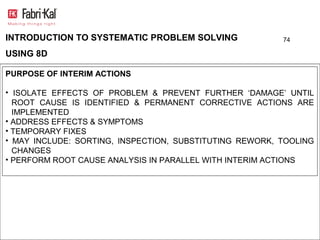INTRODUCTION TO SYSTEMATIC PROBLEM SOLVING               74

USING 8D

PURPOSE OF INTERIM ACTIONS

• ISOLATE EFFECTS OF PROBLEM & PREVENT FURTHER ‘DAMAGE’ UNTIL
  ROOT CAUSE IS IDENTIFIED & PERMANENT CORRECTIVE ACTIONS ARE
  IMPLEMENTED
• ADDRESS EFFECTS & SYMPTOMS
• TEMPORARY FIXES
• MAY INCLUDE: SORTING, INSPECTION, SUBSTITUTING REWORK, TOOLING
  CHANGES
• PERFORM ROOT CAUSE ANALYSIS IN PARALLEL WITH INTERIM ACTIONS
 