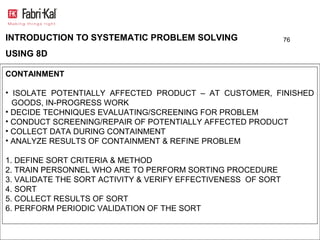 INTRODUCTION TO SYSTEMATIC PROBLEM SOLVING                     76

USING 8D

CONTAINMENT

• ISOLATE POTENTIALLY AFFECTED PRODUCT – AT CUSTOMER, FINISHED
  GOODS, IN-PROGRESS WORK
• DECIDE TECHNIQUES EVALUATING/SCREENING FOR PROBLEM
• CONDUCT SCREENING/REPAIR OF POTENTIALLY AFFECTED PRODUCT
• COLLECT DATA DURING CONTAINMENT
• ANALYZE RESULTS OF CONTAINMENT & REFINE PROBLEM

1. DEFINE SORT CRITERIA & METHOD
2. TRAIN PERSONNEL WHO ARE TO PERFORM SORTING PROCEDURE
3. VALIDATE THE SORT ACTIVITY & VERIFY EFFECTIVENESS OF SORT
4. SORT
5. COLLECT RESULTS OF SORT
6. PERFORM PERIODIC VALIDATION OF THE SORT
 