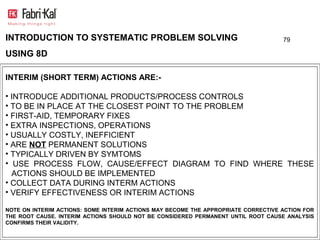 INTRODUCTION TO SYSTEMATIC PROBLEM SOLVING                                          79

USING 8D

INTERIM (SHORT TERM) ACTIONS ARE:-

• INTRODUCE ADDITIONAL PRODUCTS/PROCESS CONTROLS
• TO BE IN PLACE AT THE CLOSEST POINT TO THE PROBLEM
• FIRST-AID, TEMPORARY FIXES
• EXTRA INSPECTIONS, OPERATIONS
• USUALLY COSTLY, INEFFICIENT
• ARE NOT PERMANENT SOLUTIONS
• TYPICALLY DRIVEN BY SYMTOMS
• USE PROCESS FLOW, CAUSE/EFFECT DIAGRAM TO FIND WHERE THESE
  ACTIONS SHOULD BE IMPLEMENTED
• COLLECT DATA DURING INTERM ACTIONS
• VERIFY EFFECTIVENESS OR INTERIM ACTIONS

NOTE ON INTERIM ACTIONS: SOME INTERIM ACTIONS MAY BECOME THE APPROPRIATE CORRECTIVE ACTION FOR
THE ROOT CAUSE. INTERIM ACTIONS SHOULD NOT BE CONSIDERED PERMANENT UNTIL ROOT CAUSE ANALYSIS
CONFIRMS THEIR VALIDITY.
 