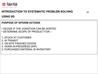 INTRODUCTION TO SYSTEMATIC PROBLEM SOLVING   80

USING 8D

PURPOSE OF INTERIM ACTIONS

• DECIDE IF THE CONDITION CAN BE SORTED
• DETERMINE SCOPE OF PRODUCT FOR :-

1. STOCK AT CUSTOMER
2. IN TRANSIT
3. ON-SITE FINISHED GOODS
4. WORK-IN-PROGRESS (WIP)
5. PURCHASED MATERIAL IN INVENTORY
 