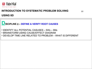 INTRODUCTION TO SYSTEMATIC PROBLEM SOLVING                   81

USING 8D


DISCIPLINE 4 – DEFINE & VERIFY ROOT CAUSES
• IDENTIFY ALL POTENTIAL CASUSES – 5Ws – 5Ms
• BRAINSTORM USING CAUSE/EFFECT DIAGRAM
• DEVELOP TIME LINE RELATED TO PROBLEM – WHAT IS DIFFERENT
 