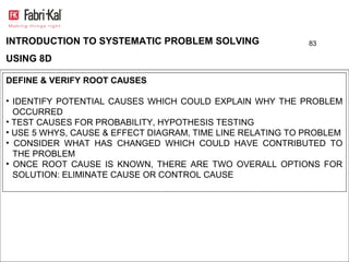INTRODUCTION TO SYSTEMATIC PROBLEM SOLVING                  83

USING 8D

DEFINE & VERIFY ROOT CAUSES

• IDENTIFY POTENTIAL CAUSES WHICH COULD EXPLAIN WHY THE PROBLEM
  OCCURRED
• TEST CAUSES FOR PROBABILITY, HYPOTHESIS TESTING
• USE 5 WHYS, CAUSE & EFFECT DIAGRAM, TIME LINE RELATING TO PROBLEM
• CONSIDER WHAT HAS CHANGED WHICH COULD HAVE CONTRIBUTED TO
  THE PROBLEM
• ONCE ROOT CAUSE IS KNOWN, THERE ARE TWO OVERALL OPTIONS FOR
  SOLUTION: ELIMINATE CAUSE OR CONTROL CAUSE
 