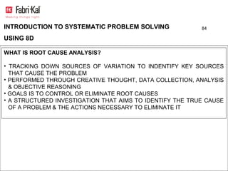 INTRODUCTION TO SYSTEMATIC PROBLEM SOLVING                84

USING 8D

WHAT IS ROOT CAUSE ANALYSIS?

• TRACKING DOWN SOURCES OF VARIATION TO INDENTIFY KEY SOURCES
  THAT CAUSE THE PROBLEM
• PERFORMED THROUGH CREATIVE THOUGHT, DATA COLLECTION, ANALYSIS
  & OBJECTIVE REASONING
• GOALS IS TO CONTROL OR ELIMINATE ROOT CAUSES
• A STRUCTURED INVESTIGATION THAT AIMS TO IDENTIFY THE TRUE CAUSE
  OF A PROBLEM & THE ACTIONS NECESSARY TO ELIMINATE IT
 