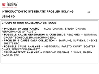 INTRODUCTION TO SYSTEMATIC PROBLEM SOLVING            85

USING 8D

GROUPS OF ROOT CAUSE ANALYSIS TOOLS

• PROBLEM UNDERSTANDING – FLOW CHARTS, SPIDER CHARTS
PERFORMANCE MATRIX ETC.
• POSSIBLE CAUSE GENERATION & CONSENSUS REACHING – NORMINAL
  GROUP TECHNIQUE,BRAINSTORMING ETC.
• PROBLEM & CAUSE DATA COLLECTION – SAMPLING, SURVEYS, CHECKS
  SHEETS ETC.
• POSSIBLE CAUSE ANALYSIS – HISTOGRAM, PARETO CHART, SCATTER
CHART, AFFINITY DIAGRAM ETC.
• CAUSE-&-EFFECT ANALYSIS – FISHBONE DIAGRAM, 5 WHYS, MATRIX
DIAGRAM ETC.
 