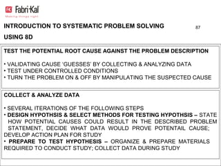 INTRODUCTION TO SYSTEMATIC PROBLEM SOLVING                87

USING 8D

TEST THE POTENTIAL ROOT CAUSE AGAINST THE PROBLEM DESCRIPTION

• VALIDATING CAUSE ‘GUESSES’ BY COLLECTING & ANALYZING DATA
• TEST UNDER CONTROLLED CONDITIONS
• TURN THE PROBLEM ON & OFF BY MANIPULATING THE SUSPECTED CAUSE


COLLECT & ANALYZE DATA

• SEVERAL ITERATIONS OF THE FOLLOWING STEPS
• DESIGN HYPOTHSIS & SELECT METHODS FOR TESTING HYPOTHSIS – STATE
  HOW POTENTIAL CAUSES COULD RESULT IN THE DESCRIBED PROBLEM
  STATEMENT, DECIDE WHAT DATA WOULD PROVE POTENTAIL CAUSE;
DEVELOP ACTION PLAN FOR STUDY
• PREPARE TO TEST HYPOTHESIS – ORGANIZE & PREPARE MATERIALS
REQUIRED TO CONDUCT STUDY; COLLECT DATA DURING STUDY
 