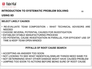 INTRODUCTION TO SYSTEMATIC PROBLEM SOLVING                  89

USING 8D

SELECT LIKELY CAUSES

• RE-EVALUATE TEAM COMPOSITION – WHAT TECHNICAL ADVISORS ARE
  NEEDED
• CHOOSE SEVERAL POTENTIAL CAUSES FOR INVESTIGATION
• ESTABLISH STABLE MANUFACTURING PROCESS
• DO POTENTIAL CAUSE INVESTIGATION IN PARALLEL FOR EFFICIENT USE OF
  TIME & KEEP TEAM OPEN MINDED


                  PITFALLS OF ROOT CAUSE SEARCH

• ACCEPTING AN ANSWER TOO SOON
• NOT LOOKING TO SEE WHAT INDENTICAL/SIMILAR THINGS NEED SAME FIX
• NOT DETERMINING WHAT OTHER DAMAGE MIGHT HAVE CAUSED PROBLEM
• JUMPING TOO SOON TO ACTIONS BEFORE BEING SURE OF ROOT CAUSE
 