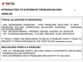 INTRODUCTION TO SYSTEMATIC PROBLEM SOLVING                   9

USING 8D

TYPICAL ALLOCATION OF RESOURCES:

• 80% ADDRESSING PROBLEMS – PAST PROBLEMS, REACTING TO NEW
PROBLEMS, SOLVING, CORRECTING, ADJUSTING, CHECKING, TWEEKING
HATE THAT WORD ‘TWEEKING’
• 10% DECISION MAKING – PRESENT, DECIDE, CHOOSE, DO, DEVELOP
• 10% PLANNING/PREVENTING – FUTURE, PREVENT, PLAN, ANTICIPATE

IT TAKES 3 TIMES THE RESOURCES TO SOLVE A PROBLEM THAN IT TAKES TO
PREVENT IT FROM HAPPENING IN THE FIRST PLACE PREVENTION IS THE KEY…

WHO DECIDES THERE IS A PROBLEM?
• ARE ALL PROBLEMS WORTH SOLVING USING A SYSTEMATIC DISCIPLINED
  PROBLEM SOLVING APPROACH?
• WHO DETERMINES WHICH PROBLEMS ARE WORTHY OF SOLVING
 