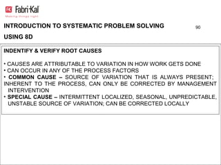 INTRODUCTION TO SYSTEMATIC PROBLEM SOLVING                 90

USING 8D

INDENTIFY & VERIFY ROOT CAUSES

• CAUSES ARE ATTRIBUTABLE TO VARIATION IN HOW WORK GETS DONE
• CAN OCCUR IN ANY OF THE PROCESS FACTORS
• COMMON CAUSE – SOURCE OF VARIATION THAT IS ALWAYS PRESENT;
INHERENT TO THE PROCESS, CAN ONLY BE CORRECTED BY MANAGEMENT
  INTERVENTION
• SPECIAL CAUSE – INTERMITTENT LOCALIZED, SEASONAL, UNPREDICTABLE,
  UNSTABLE SOURCE OF VARIATION; CAN BE CORRECTED LOCALLY
 