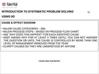 INTRODUCTION TO SYSTEMATIC PROBLEM SOLVING               92

USING 8D

CAUSE & EFFECT DIAGRAM

• MAJOR CAUSE CATEGORIES – 5Ms
• MAJOR PROCESS STEPS – BASED ON PROCESS FLOW CHART
• ASK “WHY DOES THIS HAPPEN?” FOR EACH IDENTIFED CAUSE
• KEEP ASKING WHY FOR AT LEAST 5 TIMES UNTILL YOU CAN NOT ANSWER
  THE QUESTION OR UNTIL THE CAUSE IS CONTROLLED BY MORE THAN ONE
  LEVEL OF MANAGEMENT REMOVED FROM THE TEAM
• CLARIFY CAUSES SO THEY ARE UNDERSTOOD BY ANYONE




                         CAUSE ANALYSIS MATRIX
 