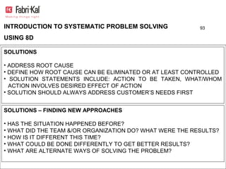 INTRODUCTION TO SYSTEMATIC PROBLEM SOLVING                93

USING 8D

SOLUTIONS

• ADDRESS ROOT CAUSE
• DEFINE HOW ROOT CAUSE CAN BE ELIMINATED OR AT LEAST CONTROLLED
• SOLUTION STATEMENTS INCLUDE: ACTION TO BE TAKEN, WHAT/WHOM
  ACTION INVOLVES DESIRED EFFECT OF ACTION
• SOLUTION SHOULD ALWAYS ADDRESS CUSTOMER’S NEEDS FIRST


SOLUTIONS – FINDING NEW APPROACHES

• HAS THE SITUATION HAPPENED BEFORE?
• WHAT DID THE TEAM &/OR ORGANIZATION DO? WHAT WERE THE RESULTS?
• HOW IS IT DIFFERENT THIS TIME?
• WHAT COULD BE DONE DIFFERENTLY TO GET BETTER RESULTS?
• WHAT ARE ALTERNATE WAYS OF SOLVING THE PROBLEM?
 