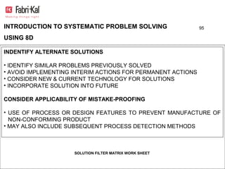 INTRODUCTION TO SYSTEMATIC PROBLEM SOLVING                   95

USING 8D

INDENTIFY ALTERNATE SOLUTIONS

• IDENTIFY SIMILAR PROBLEMS PREVIOUSLY SOLVED
• AVOID IMPLEMENTING INTERIM ACTIONS FOR PERMANENT ACTIONS
• CONSIDER NEW & CURRENT TECHNOLOGY FOR SOLUTIONS
• INCORPORATE SOLUTION INTO FUTURE

CONSIDER APPLICABILITY OF MISTAKE-PROOFING

• USE OF PROCESS OR DESIGN FEATURES TO PREVENT MANUFACTURE OF
  NON-CONFORMING PRODUCT
• MAY ALSO INCLUDE SUBSEQUENT PROCESS DETECTION METHODS



                     SOLUTION FILTER MATRIX WORK SHEET
 