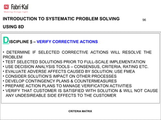 INTRODUCTION TO SYSTEMATIC PROBLEM SOLVING                 96

USING 8D


DISCIPLINE 5 – VERIFY CORRECTIVE ACTIONS
• DETERMINE IF SELECTED CORRECTIVE ACTIONS WILL RESOLVE THE
PROBLEM
• TEST SELECTED SOLUTIONS PRIOR TO FULL-SCALE IMPLEMENTATION
• USE DECISION ANALYSIS TOOLS – CONSENSUS, CRITERIA, RATING ETC.
• EVALUATE ADVERSE AFFECTS CAUSED BY SOLUTION; USE FMEA
• CONSIDER SOLUTION’S IMPACT ON OTHER PROCESSES
• DEVELOP CONTINGENCY PLANS & COUNTERMEASURES
• PREPARE ACTION PLANS TO MANAGE VERIFICATON ACTIVITIES
• VERIFY THAT CUSTOMER IS SATISFIED WITH SOLUTION & WILL NOT CAUSE
  ANY UNDESIREABLE SIDE EFFECTS TO THE CUSTOMER


                           CRITERIA MATRIX
 