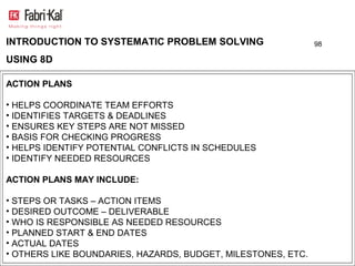 INTRODUCTION TO SYSTEMATIC PROBLEM SOLVING                    98

USING 8D

ACTION PLANS

• HELPS COORDINATE TEAM EFFORTS
• IDENTIFIES TARGETS & DEADLINES
• ENSURES KEY STEPS ARE NOT MISSED
• BASIS FOR CHECKING PROGRESS
• HELPS IDENTIFY POTENTIAL CONFLICTS IN SCHEDULES
• IDENTIFY NEEDED RESOURCES

ACTION PLANS MAY INCLUDE:

• STEPS OR TASKS – ACTION ITEMS
• DESIRED OUTCOME – DELIVERABLE
• WHO IS RESPONSIBLE AS NEEDED RESOURCES
• PLANNED START & END DATES
• ACTUAL DATES
• OTHERS LIKE BOUNDARIES, HAZARDS, BUDGET, MILESTONES, ETC.
 