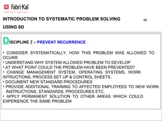 INTRODUCTION TO SYSTEMATIC PROBLEM SOLVING              99

USING 8D


DISCIPLINE 7 – PREVENT RECURRENCE
• CONSIDER SYSTEMATICALLY, HOW THIS PROBLEM WAS ALLOWED TO
OCURR
• UNDERSTAND WHY SYSTEM ALLOWED PROBLEM TO DEVELOP
• AT WHAT POINT COULD THE PROBLEM HAVE BEEN PREVENTED?
• CHANGE MANAGEMENT SYSTEM, OPERATING SYSTEMS, WORK
INTRUCTIONS, PROCESS SET UP & CONTROL SHEETS.
• DOCUMENT NEW STANDARD PROCEDURES
• PROVIDE ADDITIONAL TRAINING TO AFFECTED EMPLOYEES TO NEW WORK
  INSTRUCTIONS, STANDARDS, PROCEDURES ETC.
• APPLY PERMANENT SOLUTION TO OTHER AREAS WHICH COULD
EXPERIENCE THE SAME PROBLEM
 