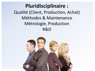 Pluridisciplinaire :Qualité (Client, Production, Achat)Méthodes & MaintenanceMétrologie, ProductionR&D