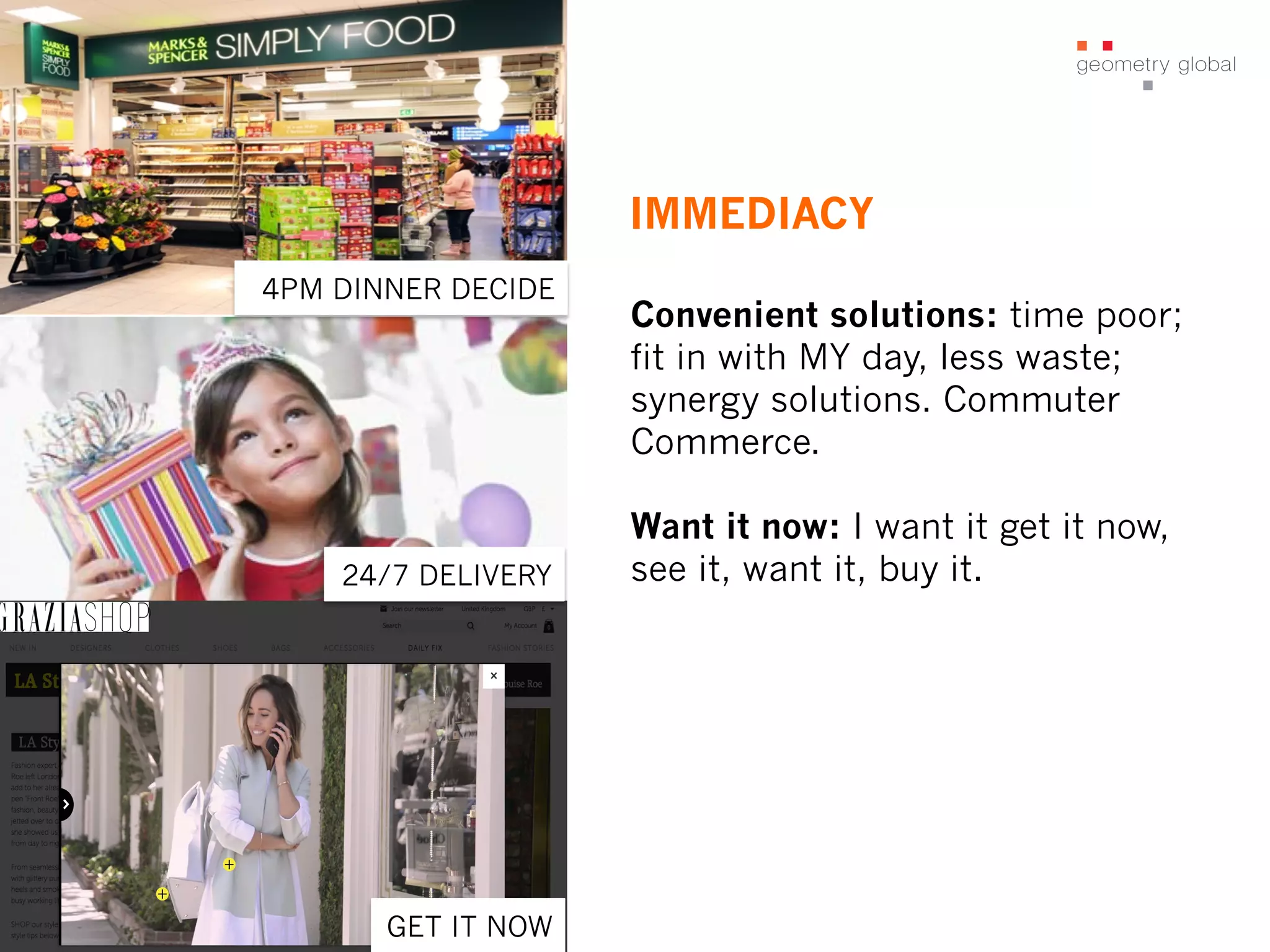 IMMEDIACY
Convenient solutions: time poor;
fit in with MY day, less waste;
synergy solutions. Commuter
Commerce.
Want it now: I want it get it now,
see it, want it, buy it.24/7 DELIVERY
4PM DINNER DECIDE
GET IT NOW
 