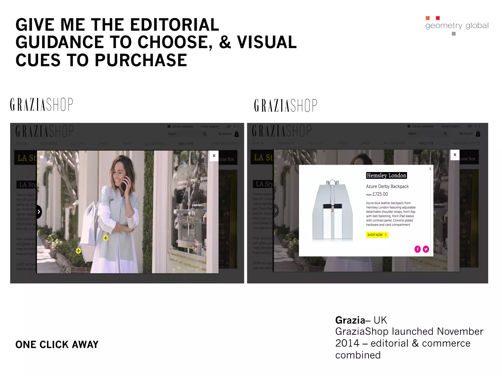 GIVE ME THE EDITORIAL
GUIDANCE TO CHOOSE, & VISUAL
CUES TO PURCHASE
ONE CLICK AWAY
Grazia– UK
GraziaShop launched November
2014 – editorial & commerce
combined
 